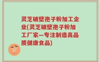 灵芝破壁孢子粉加工企业(灵芝破壁孢子粉加工厂家—专注制造高品质健康食品)