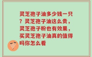 灵芝孢子油多少钱一只？灵芝孢子油这么贵，灵芝孢子粉也有效果，买灵芝孢子油真的值得吗你怎么看