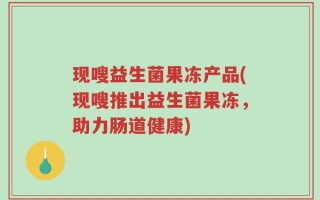 现嗖益生菌果冻产品(现嗖推出益生菌果冻，助力肠道健康)