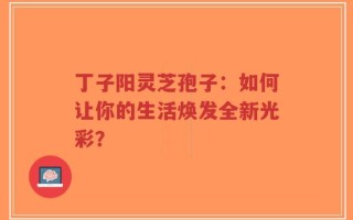 丁子阳灵芝孢子：如何让你的生活焕发全新光彩？