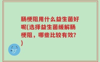 肠梗阻用什么益生菌好呢(选择益生菌缓解肠梗阻，哪些比较有效？)