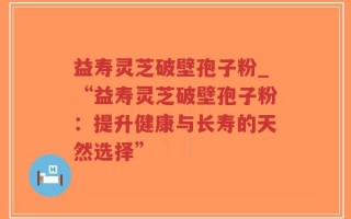 益寿灵芝破壁孢子粉_“益寿灵芝破壁孢子粉：提升健康与长寿的天然选择”