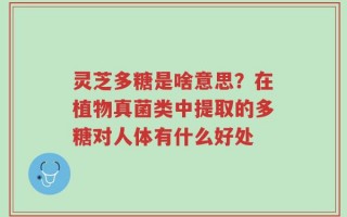 灵芝多糖是啥意思？在植物真菌类中提取的多糖对人体有什么好处