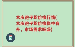 大庆孢子粉价格行情(大庆孢子粉价格稳中有升，市场需求旺盛)