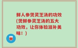 鲜人参煲灵芝汤的功效(煲鲜参灵芝汤的五大功效，让你体验滋补美味！)