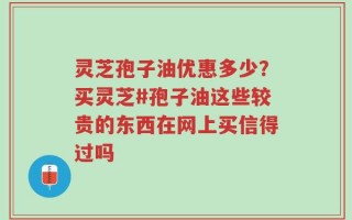 灵芝孢子油优惠多少？买灵芝#孢子油这些较贵的东西在网上买信得过吗