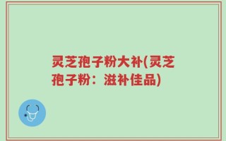 灵芝孢子粉大补(灵芝孢子粉：滋补佳品)