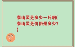 泰山灵芝多少一斤啊(泰山灵芝价格是多少？)
