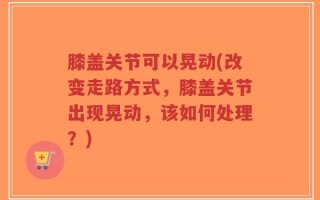 膝盖关节可以晃动(改变走路方式，膝盖关节出现晃动，该如何处理？)