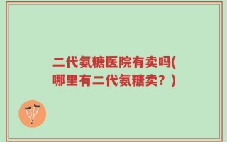 二代氨糖医院有卖吗(哪里有二代氨糖卖？)