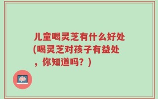 儿童喝灵芝有什么好处(喝灵芝对孩子有益处，你知道吗？)