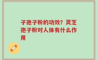 子孢子粉的功效？灵芝孢子粉对人体有什么作用