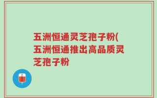 五洲恒通灵芝孢子粉(五洲恒通推出高品质灵芝孢子粉