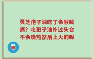 灵芝孢子油吃了会喉咙痛？吃孢子油补过头会不会燥热然后上火的呢
