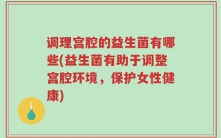 调理宫腔的益生菌有哪些(益生菌有助于调整宫腔环境，保护女性健康)