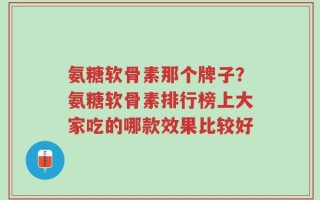 氨糖软骨素那个牌子？氨糖软骨素排行榜上大家吃的哪款效果比较好