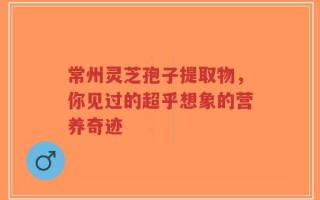 常州灵芝孢子提取物，你见过的超乎想象的营养奇迹