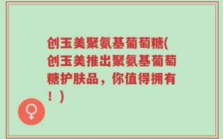 创玉美聚氨基葡萄糖(创玉美推出聚氨基葡萄糖护肤品，你值得拥有！)