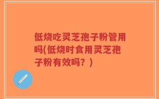 低烧吃灵芝孢子粉管用吗(低烧时食用灵芝孢子粉有效吗？)