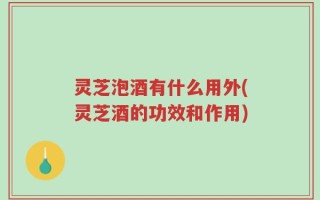 灵芝泡酒有什么用外(灵芝酒的功效和作用)