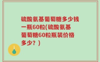硫酸氨基葡萄糖多少钱一瓶60粒(硫酸氨基葡萄糖60粒瓶装价格多少？)