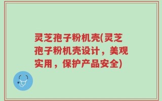 灵芝孢子粉机壳(灵芝孢子粉机壳设计，美观实用，保护产品安全)