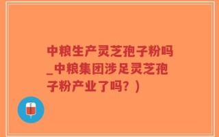 中粮生产灵芝孢子粉吗_中粮集团涉足灵芝孢子粉产业了吗？)