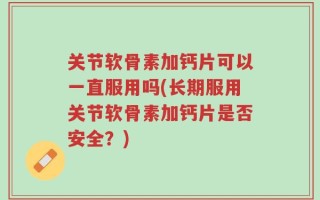 关节软骨素加钙片可以一直服用吗(长期服用关节软骨素加钙片是否安全？)