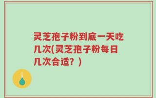 灵芝孢子粉到底一天吃几次(灵芝孢子粉每日几次合适？)
