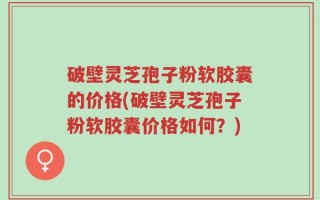破壁灵芝孢子粉软胶囊的价格(破壁灵芝孢子粉软胶囊价格如何？)