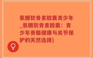 氨糖软骨素胶囊青少年_氨糖软骨素胶囊：青少年骨骼健康与关节保护的天然选择)