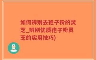 如何辨别去孢子粉的灵芝_辨别优质孢子粉灵芝的实用技巧)