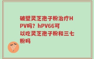 破壁灵芝孢子粉治疗HPV吗？hPV66可以吃灵芝孢子粉和三七粉吗