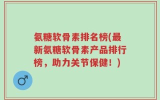 氨糖软骨素排名榜(最新氨糖软骨素产品排行榜，助力关节保健！)
