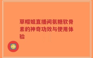 草帽姐直播间氨糖软骨素的神奇功效与使用体验