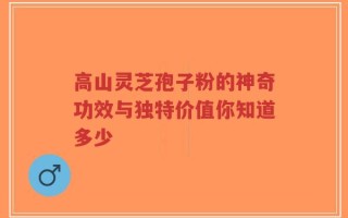 高山灵芝孢子粉的神奇功效与独特价值你知道多少