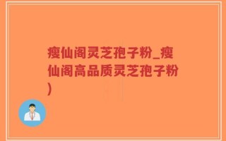 瘦仙阁灵芝孢子粉_瘦仙阁高品质灵芝孢子粉)