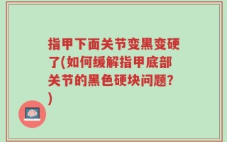 指甲下面关节变黑变硬了(如何缓解指甲底部关节的黑色硬块问题？)