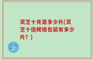 灵芝十克是多少片(灵芝十倍规格包装有多少片？)