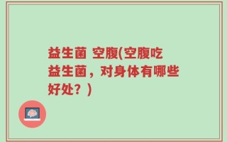益生菌 空腹(空腹吃益生菌，对身体有哪些好处？)