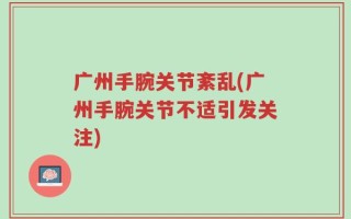 广州手腕关节紊乱(广州手腕关节不适引发关注)