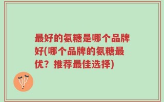 最好的氨糖是哪个品牌好(哪个品牌的氨糖最优？推荐最佳选择)