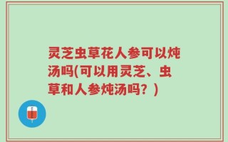 灵芝虫草花人参可以炖汤吗(可以用灵芝、虫草和人参炖汤吗？)