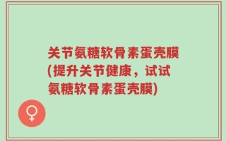 关节氨糖软骨素蛋壳膜(提升关节健康，试试氨糖软骨素蛋壳膜)