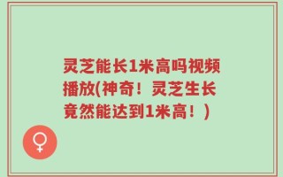 灵芝能长1米高吗视频播放(神奇！灵芝生长竟然能达到1米高！)
