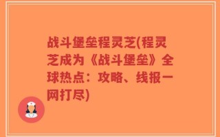 战斗堡垒程灵芝(程灵芝成为《战斗堡垒》全球热点：攻略、线报一网打尽)