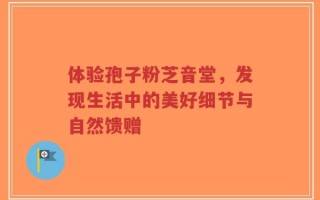 体验孢子粉芝音堂，发现生活中的美好细节与自然馈赠
