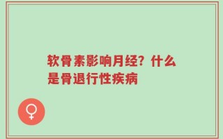 软骨素影响月经？什么是骨退行性疾病