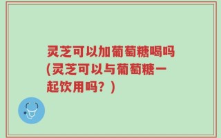 灵芝可以加葡萄糖喝吗(灵芝可以与葡萄糖一起饮用吗？)