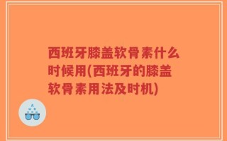 西班牙膝盖软骨素什么时候用(西班牙的膝盖软骨素用法及时机)